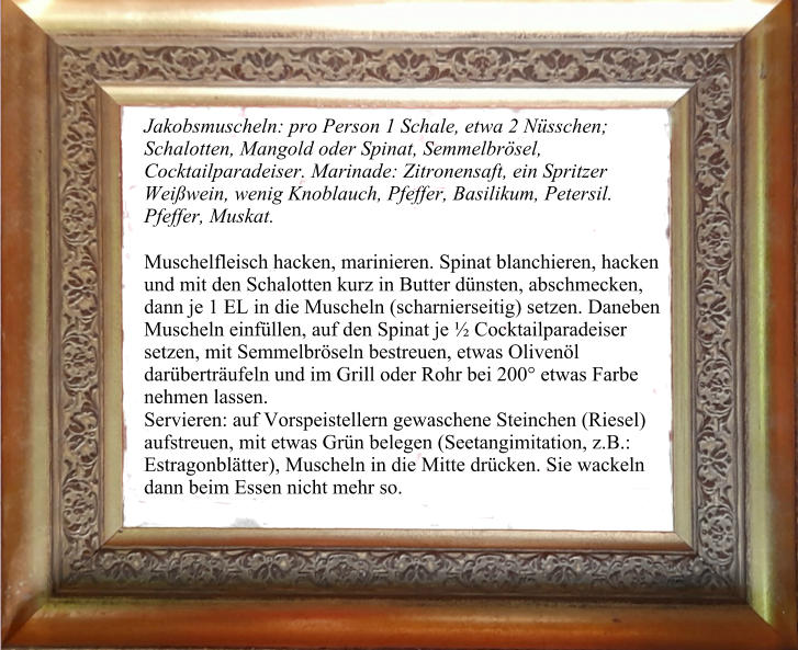 Jakobsmuscheln: pro Person 1 Schale, etwa 2 Nüsschen; Schalotten, Mangold oder Spinat, Semmelbrösel, Cocktailparadeiser. Marinade: Zitronensaft, ein Spritzer Weißwein, wenig Knoblauch, Pfeffer, Basilikum, Petersil. Pfeffer, Muskat.  Muschelfleisch hacken, marinieren. Spinat blanchieren, hacken und mit den Schalotten kurz in Butter dünsten, abschmecken, dann je 1 EL in die Muscheln (scharnierseitig) setzen. Daneben Muscheln einfüllen, auf den Spinat je ½ Cocktailparadeiser setzen, mit Semmelbröseln bestreuen, etwas Olivenöl darüberträufeln und im Grill oder Rohr bei 200° etwas Farbe nehmen lassen. Servieren: auf Vorspeistellern gewaschene Steinchen (Riesel) aufstreuen, mit etwas Grün belegen (Seetangimitation, z.B.: Estragonblätter), Muscheln in die Mitte drücken. Sie wackeln dann beim Essen nicht mehr so.