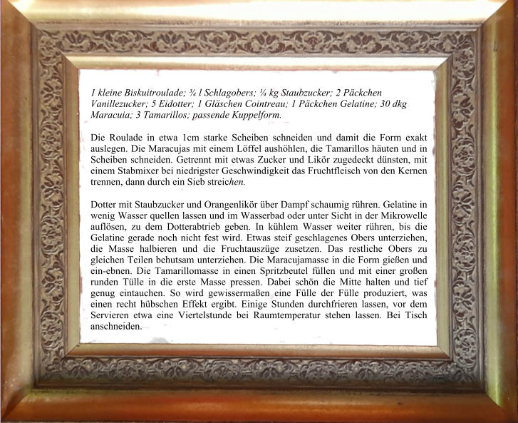 1 kleine Biskuitroulade; ¾ l Schlagobers; ¼ kg Staubzucker; 2 Päckchen Vanillezucker; 5 Eidotter; 1 Gläschen Cointreau; 1 Päckchen Gelatine; 30 dkg Maracuia; 3 Tamarillos; passende Kuppelform.  Die Roulade in etwa 1cm starke Scheiben schneiden und damit die Form exakt auslegen. Die Maracujas mit einem Löffel aushöhlen, die Tamarillos häuten und in Scheiben schneiden. Getrennt mit etwas Zucker und Likör zugedeckt dünsten, mit einem Stabmixer bei niedrigster Geschwindigkeit das Fruchtfleisch von den Kernen trennen, dann durch ein Sieb streichen.  Dotter mit Staubzucker und Orangenlikör über Dampf schaumig rühren. Gelatine in wenig Wasser quellen lassen und im Wasserbad oder unter Sicht in der Mikrowelle auflösen, zu dem Dotterabtrieb geben. In kühlem Wasser weiter rühren, bis die Gelatine gerade noch nicht fest wird. Etwas steif geschlagenes Obers unterziehen, die Masse halbieren und die Fruchtauszüge zusetzen. Das restliche Obers zu gleichen Teilen behutsam unterziehen. Die Maracujamasse in die Form gießen und ein-ebnen. Die Tamarillomasse in einen Spritzbeutel füllen und mit einer großen runden Tülle in die erste Masse pressen. Dabei schön die Mitte halten und tief genug eintauchen. So wird gewissermaßen eine Fülle der Fülle produziert, was einen recht hübschen Effekt ergibt. Einige Stunden durchfrieren lassen, vor dem Servieren etwa eine Viertelstunde bei Raumtemperatur stehen lassen. Bei Tisch anschneiden.